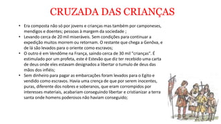 CRUZADA DAS CRIANÇAS
• Era composta não só por jovens e crianças mas também por camponeses,
mendigos e doentes; pessoas à margem da sociedade ;
• Levando cerca de 20 mil miseráveis. Sem condições para continuar a
expedição muitos morrem ou retornam. O restante que chega a Genôva, e
de lá são levados para o oriente como escravos;
• O outro é em Vendôme na França, saindo cerca de 30 mil "crianças". É
estimulado por um profeta, este é Estevão que diz ter recebido uma carta
de deus onde eles estavam designados a libertar o tumulo de deus das
mãos dos infiéis;
• Sem dinheiro para pagar as embarcações foram levados para o Egito e
vendido como escravos. Havia uma crença de que por serem inocentes,
puras, diferente dos nobres e soberanos, que eram corrompidos por
interesses materiais, acabariam conseguindo libertar e cristianizar a terra
santa onde homens poderosos não haviam conseguido;
 