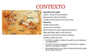 CONTEXTO
Importância da região:
-Judeus: Muro das lamentações;
-Muçulmanos: Domo da Rocha;
-Cristãos: Santo Sepulcro de Jesus Cristo;
Interesses:
-Perdão dos pecados;
-Conquista de territória;
-Maior hegemonia para a igreja do Ocidente;
-Mais população igual a mais exército;
-Interesse comercial de Veneza e Gênova;
-Ampliar o poder dos reis;
• Em 638, os árabes invadem Jerusalém, mas toleravam
a peregrinação;
• Em 1071, os turcos muçulmanos dominam a região e
passam a perseguir cristãos;
• Ameaçado pelo turcos, Aleixo I (bizantino) pediu ajuda
para o Papa Urbano II
 