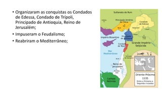 • Organizaram as conquistas os Condados
de Edessa, Condado de Trípoli,
Principado de Antioquia, Reino de
Jerusalém;
• Impuseram o Feudalismo;
• Reabriram o Mediterrâneo;
 