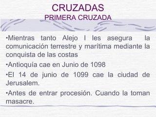 CRUZADAS
            PRIMERA CRUZADA

•Mientras tanto Alejo I les asegura        la
comunicación terrestre y marítima mediante la
conquista de las costas
•Antioquía cae en Junio de 1098
•El 14 de junio de 1099 cae la ciudad de
Jerusalem.
•Antes de entrar procesión. Cuando la toman
masacre.
 