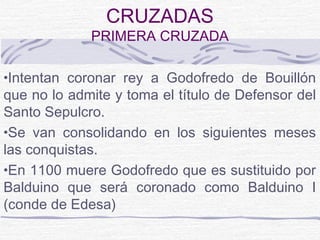 CRUZADAS
             PRIMERA CRUZADA

•Intentan coronar rey a Godofredo de Bouillón
que no lo admite y toma el título de Defensor del
Santo Sepulcro.
•Se van consolidando en los siguientes meses
las conquistas.
•En 1100 muere Godofredo que es sustituido por
Balduino que será coronado como Balduino I
(conde de Edesa)
 