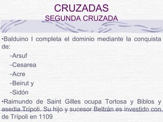 CRUZADAS
                SEGUNDA CRUZADA

•Balduino I completa el dominio mediante la conquista
de:
  –Arsuf
  –Cesarea
  –Acre
  –Beirut   y
  –Sidón
•Raimundo de Saint Gilles ocupa Tortosa y Biblos y
asedia Trípoli. Su hijo y sucesor Beltrán es investido con
de Trípoli en 1109
 