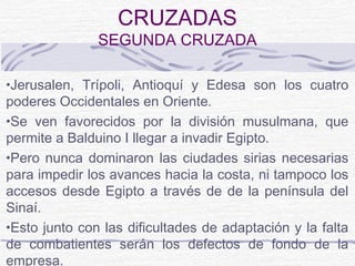 CRUZADAS
               SEGUNDA CRUZADA

•Jerusalen, Trípoli, Antioquí y Edesa son los cuatro
poderes Occidentales en Oriente.
•Se ven favorecidos por la división musulmana, que
permite a Balduino I llegar a invadir Egipto.
•Pero nunca dominaron las ciudades sirias necesarias
para impedir los avances hacia la costa, ni tampoco los
accesos desde Egipto a través de de la península del
Sinaí.
•Esto junto con las dificultades de adaptación y la falta
de combatientes serán los defectos de fondo de la
empresa.
 