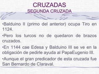 CRUZADAS
            SEGUNDA CRUZADA

•Balduino II (primo del anterior) ocupa Tiro en
1124.
•Pero los turcos no de quedaron de brazos
cruzados.
•En 1144 cae Edesa y Balduino III se ve en la
obligación de pedirle ayuda al PapaEugenio III.
•Aunque el gran predicador de esta cruzada fue
San Bernardo de Claraval.
 
