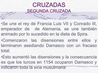 CRUZADAS
             SEGUNDA CRUZADA

•Se une el rey de Francia Luis VII y Conrado III,
emperador de de Alemania, se une también
animado por lo sucedido en la dieta de Spira.
•Comenzaron las disensiones entre ellos y
terminaron asediando Damasco con un fracaso
total.
•Esto aumentó las disensiones y la consecuencia
es que los turcos en 1154 ocuparon Damasco y
inificaron toda la siria musulmana
 