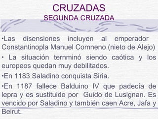 CRUZADAS
             SEGUNDA CRUZADA

•Las    disensiones incluyen al emperador
Constantinopla Manuel Comneno (nieto de Alejo)
• La situación ternminó siendo caótica y los
europeos quedan muy debilitados.
•En 1183 Saladino conquista Siria.
•En 1187 fallece Balduino IV que padecía de
lepra y es sustituido por Guido de Lusignan. Es
vencido por Saladino y también caen Acre, Jafa y
Beirut.
 