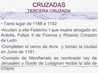 CRUZADAS
             TERCERA CRUZADA

• Tiene lugar de 1188 a 1192
•Acuden a ella Federico I que muere ahogado en
Antolia, Felipe II de Francia y Ricardo Corazón
de León
•Completan el cerco de Acre y toman la ciudad
en Junio de 1191.
•Conrado de Montferrato es nombrado rey de
Jerusalen y Guido de Luisignan recibe la isla de
Chipre.
 