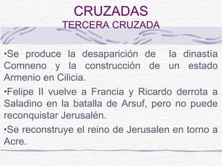 CRUZADAS
             TERCERA CRUZADA

•Se produce la desaparición de       la dinastía
Comneno y la construcción de un estado
Armenio en Cilicia.
•Felipe II vuelve a Francia y Ricardo derrota a
Saladino en la batalla de Arsuf, pero no puede
reconquistar Jerusalén.
•Se reconstruye el reino de Jerusalen en torno a
Acre.
 
