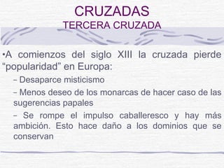 CRUZADAS
             TERCERA CRUZADA

•A comienzos del siglo XIII la cruzada pierde
“popularidad” en Europa:
  – Desaparce misticismo
  – Menos deseo de los monarcas de hacer caso de las
  sugerencias papales
  – Se rompe el impulso caballeresco y hay más
  ambición. Esto hace daño a los dominios que se
  conservan
 