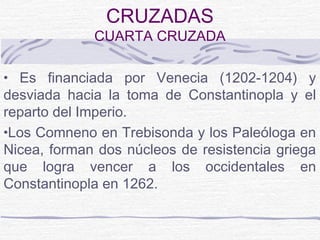CRUZADAS
             CUARTA CRUZADA

• Es financiada por Venecia (1202-1204) y
desviada hacia la toma de Constantinopla y el
reparto del Imperio.
•Los Comneno en Trebisonda y los Paleóloga en
Nicea, forman dos núcleos de resistencia griega
que logra vencer a los occidentales en
Constantinopla en 1262.
 