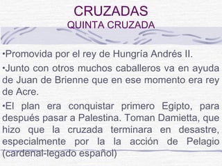 CRUZADAS
              QUINTA CRUZADA

•Promovida por el rey de Hungría Andrés II.
•Junto con otros muchos caballeros va en ayuda
de Juan de Brienne que en ese momento era rey
de Acre.
•El plan era conquistar primero Egipto, para
después pasar a Palestina. Toman Damietta, que
hizo que la cruzada terminara en desastre,
especialmente por la la acción de Pelagio
(cardenal-legado español)
 