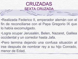 CRUZADAS
              SEXTA CRUZADA


•Realizada Federico II, emperador alemán con el
fin de reconciliarse con el Papa Gregorio IX que
lo había excomulgado.
•Logra ocupar Jerusalén, Belen, Nazaret, Galilea
occidental y un corredor hasta Jafa.
•Pero termina dejando una confusa situación al
irse después de nombrar rey a su hijo Conrado,
menor de Edad.
 