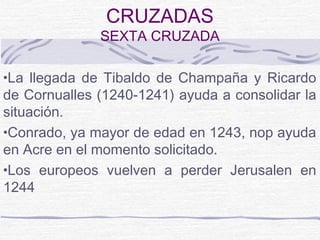 CRUZADAS
              SEXTA CRUZADA

•La llegada de Tibaldo de Champaña y Ricardo
de Cornualles (1240-1241) ayuda a consolidar la
situación.
•Conrado, ya mayor de edad en 1243, nop ayuda
en Acre en el momento solicitado.
•Los europeos vuelven a perder Jerusalen en
1244
 