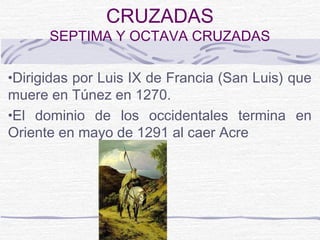 CRUZADAS
      SEPTIMA Y OCTAVA CRUZADAS

•Dirigidas por Luis IX de Francia (San Luis) que
muere en Túnez en 1270.
•El dominio de los occidentales termina en
Oriente en mayo de 1291 al caer Acre
 