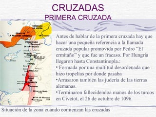 CRUZADAS
                   PRIMERA CRUZADA

                         Antes de hablar de la primera cruzada hay que
                         hacer una pequeña referencia a la llamada
                         cruzada popular promovida por Pedro “El
                         ermitaño” y que fue un fracaso. Por Hungría
                         llegaron hasta Constantinopla.:
                         • Formada por una multitud desordenada que
                         hizo tropelías por donde pasaba
                         •Arrasaron también las judería de las tierras
                         alemanas.
                         •Terminaron fallecidendoa manos de los turcos
                         en Civetot, el 26 de octubre de 1096.

Situación de la zona cuando comienzan las cruzadas
 