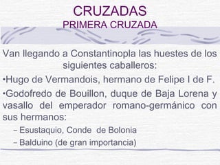 CRUZADAS
              PRIMERA CRUZADA

Van llegando a Constantinopla las huestes de los
             siguientes caballeros:
•Hugo de Vermandois, hermano de Felipe I de F.
•Godofredo de Bouillon, duque de Baja Lorena y
vasallo del emperador romano-germánico con
sus hermanos:
  – Esustaquio, Conde de Bolonia
  – Balduino (de gran importancia)
 