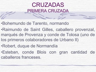 CRUZADAS
             PRIMERA CRUZADA

•Bohemundo de Tarento, normando
•Raimundo de Saint Gilles, caballero provenzal,
marqués de Provenza y conde de Tolosa (uno de
los primeros colaboradores de Urbano II)
•Robert, duque de Normandía
•Esteban, conde Blois con gran cantidad de
caballeros franceses.
 