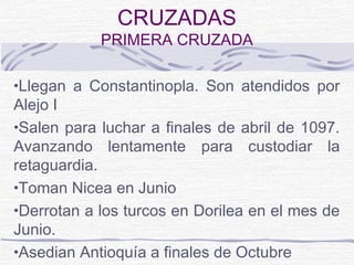 CRUZADAS
            PRIMERA CRUZADA

•Llegan a Constantinopla. Son atendidos por
Alejo I
•Salen para luchar a finales de abril de 1097.
Avanzando lentamente para custodiar la
retaguardia.
•Toman Nicea en Junio
•Derrotan a los turcos en Dorilea en el mes de
Junio.
•Asedian Antioquía a finales de Octubre
 
