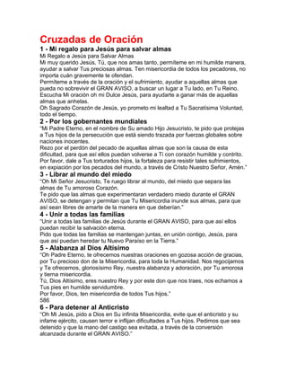 Cruzadas de Oración
1 - Mi regalo para Jesús para salvar almas
Mi Regalo a Jesús para Salvar Almas
Mi muy querido Jesús, Tú, que nos amas tanto, permíteme en mi humilde manera,
ayudar a salvar Tus preciosas almas. Ten misericordia de todos los pecadores, no
importa cuán gravemente te ofendan.
Permíteme a través de la oración y el sufrimiento, ayudar a aquellas almas que
pueda no sobrevivir el GRAN AVISO, a buscar un lugar a Tu lado, en Tu Reino.
Escucha Mi oración oh mi Dulce Jesús, para ayudarte a ganar más de aquellas
almas que anhelas.
Oh Sagrado Corazón de Jesús, yo prometo mi lealtad a Tu Sacratísima Voluntad,
todo el tiempo.
2 - Por los gobernantes mundiales
“Mi Padre Eterno, en el nombre de Su amado Hijo Jesucristo, te pido que protejas
a Tus hijos de la persecución que está siendo trazada por fuerzas globales sobre
naciones inocentes.
Rezo por el perdón del pecado de aquellas almas que son la causa de esta
dificultad, para que así ellos puedan volverse a Ti con corazón humilde y contrito.
Por favor, dale a Tus torturados hijos, la fortaleza para resistir tales sufrimientos,
en expiación por los pecados del mundo, a través de Cristo Nuestro Señor, Amén.”
3 - Librar al mundo del miedo
“Oh Mi Señor Jesucristo, Te ruego librar al mundo, del miedo que separa las
almas de Tu amoroso Corazón.
Te pido que las almas que experimentaran verdadero miedo durante el GRAN
AVISO, se detengan y permitan que Tu Misericordia inunde sus almas, para que
así sean libres de amarte de la manera en que deberían.”
4 - Unir a todas las familias
“Unir a todas las familias de Jesús durante el GRAN AVISO, para que así ellos
puedan recibir la salvación eterna.
Pido que todas las familias se mantengan juntas, en unión contigo, Jesús, para
que así puedan heredar tu Nuevo Paraíso en la Tierra.”
5 - Alabanza al Dios Altísimo
“Oh Padre Eterno, te ofrecemos nuestras oraciones en gozosa acción de gracias,
por Tu precioso don de la Misericordia, para toda la Humanidad. Nos regocijamos
y Te ofrecemos, gloriosísimo Rey, nuestra alabanza y adoración, por Tu amorosa
y tierna misericordia.
Tú, Dios Altísimo, eres nuestro Rey y por este don que nos traes, nos echamos a
Tus pies en humilde servidumbre.
Por favor, Dios, ten misericordia de todos Tus hijos.”
586
6 - Para detener al Anticristo
“Oh Mi Jesús, pido a Dios en Su infinita Misericordia, evite que el anticristo y su
infame ejército, causen terror e inflijan dificultades a Tus hijos. Pedimos que sea
detenido y que la mano del castigo sea evitada, a través de la conversión
alcanzada durante el GRAN AVISO.”
 