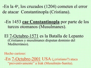 -En 1453 cae Constantinopla por parte de los
turcos otomanos (Musulmanes).
El 7-Octubre-1571 es la Batalla de Lepanto
(Cristianos y musulmanes disputan dominio del
Mediterráneo).
Hecho curioso:
-En 7-Octubre-2001 USA (¿cristiano?) ataca
“preventivamente” a Irak (Musulmán-Sunita).
-En la 4a, los cruzados (1204) cometen el error
de atacar Constantinopla (Cristiana).
 