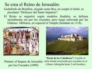 Godofredo de Bouillon, elegido como Rey, no aceptó el título: se
proclamó “Defensor del Santo Sepulcro”.
El Reino se organizó según modelos feudales, su defensa
inicialmente era por los cruzados, pero luego reforzada por las
Ordenes Militares, en especial el Temple (fundado en 1118).
Se crea el Reino de Jerusalén:
Pintura: el Saqueo de Jerusalén
por los Cruzados (1099)
“Krak de los Caballeros”: Castillo al
estilo feudal construido por cruzados en el
Líbano; albergaba hasta 2 mil hombres
 