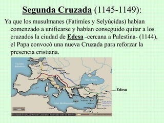 Ya que los musulmanes (Fatimíes y Selyúcidas) habían
comenzado a unificarse y habían conseguido quitar a los
cruzados la ciudad de Edesa -cercana a Palestina- (1144),
el Papa convocó una nueva Cruzada para reforzar la
presencia cristiana.
Segunda Cruzada (1145-1149):
Edesa
 