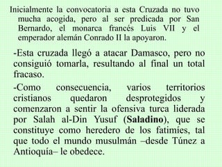 Inicialmente la convocatoria a esta Cruzada no tuvo
mucha acogida, pero al ser predicada por San
Bernardo, el monarca francés Luis VII y el
emperador alemán Conrado II la apoyaron.
-Esta cruzada llegó a atacar Damasco, pero no
consiguió tomarla, resultando al final un total
fracaso.
-Como consecuencia, varios territorios
cristianos quedaron desprotegidos y
comenzaron a sentir la ofensiva turca liderada
por Salah al-Din Yusuf (Saladino), que se
constituye como heredero de los fatimíes, tal
que todo el mundo musulmán –desde Túnez a
Antioquía– le obedece.
 