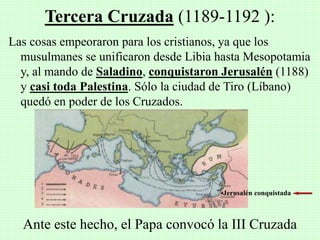 Las cosas empeoraron para los cristianos, ya que los
musulmanes se unificaron desde Libia hasta Mesopotamia
y, al mando de Saladino, conquistaron Jerusalén (1188)
y casi toda Palestina. Sólo la ciudad de Tiro (Líbano)
quedó en poder de los Cruzados.
Tercera Cruzada (1189-1192 ):
•Jerusalén conquistada
Ante este hecho, el Papa convocó la III Cruzada
 
