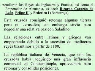Acudieron los Reyes de Inglaterra y Francia, así como el
Emperador de Alemania, es decir Ricardo Corazón de
León, Felipe II y Federico I (Barbarroja).
Esta cruzada consiguió retomar algunas tierras
pero no Jerusalén; sin embargo sirvió para
negociar una relativa paz con Saladino.
Las relaciones entre latinos y griegos van
empeorando debido a la sucesión de mediocres
reyes bizantinos a partir de 1180.
La república italiana de Venecia, que con las
cruzadas había adquirido una gran influencia
comercial en Constantinopla, aprovechará para
retomar y consolidar posiciones.
 