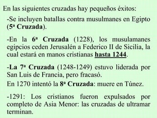 En las siguientes cruzadas hay pequeños éxitos:
-Se incluyen batallas contra musulmanes en Egipto
(5a Cruzada).
-En la 6a Cruzada (1228), los musulamanes
egipcios ceden Jerusalén a Federico II de Sicilia, la
cual estará en manos cristianas hasta 1244.
-La 7a Cruzada (1248-1249) estuvo liderada por
San Luis de Francia, pero fracasó.
En 1270 intentó la 8a Cruzada: muere en Túnez.
-1291: Los cristianos fueron expulsados por
completo de Asia Menor: las cruzadas de ultramar
terminan.
 