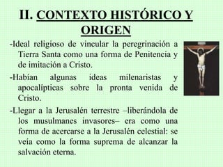 II. CONTEXTO HISTÓRICO Y
ORIGEN
-Ideal religioso de vincular la peregrinación a
Tierra Santa como una forma de Penitencia y
de imitación a Cristo.
-Habían algunas ideas milenaristas y
apocalípticas sobre la pronta venida de
Cristo.
-Llegar a la Jerusalén terrestre –liberándola de
los musulmanes invasores– era como una
forma de acercarse a la Jerusalén celestial: se
veía como la forma suprema de alcanzar la
salvación eterna.
 