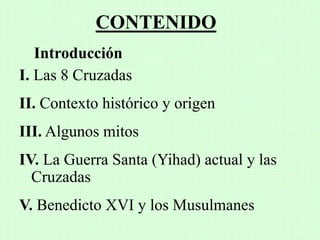 CONTENIDO
Introducción
I. Las 8 Cruzadas
II. Contexto histórico y origen
III. Algunos mitos
IV. La Guerra Santa (Yihad) actual y las
Cruzadas
V. Benedicto XVI y los Musulmanes
 