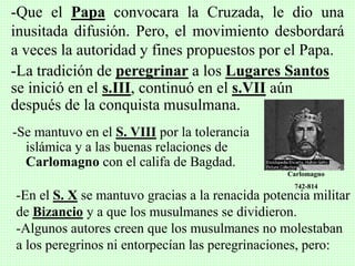 -Se mantuvo en el S. VIII por la tolerancia
islámica y a las buenas relaciones de
Carlomagno con el califa de Bagdad.
-Que el Papa convocara la Cruzada, le dio una
inusitada difusión. Pero, el movimiento desbordará
a veces la autoridad y fines propuestos por el Papa.
-La tradición de peregrinar a los Lugares Santos
se inició en el s.III, continuó en el s.VII aún
después de la conquista musulmana.
Carlomagno
742-814
-En el S. X se mantuvo gracias a la renacida potencia militar
de Bizancio y a que los musulmanes se dividieron.
-Algunos autores creen que los musulmanes no molestaban
a los peregrinos ni entorpecían las peregrinaciones, pero:
 