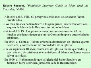 -A inicios del S. VIII, 60 peregrinos cristianos de Amorium fueron
crucificados.
-Los musulmanes pedían dinero a los peregrinos, amenazándolos con
saquear la Iglesia de la Resurrección si no lo daban.
-Inicios del S. IX: Las persecuciones crecen severamente, tal que
muchos cristianos tienen que huir a Constantinopla u otras ciudades
cristianas.
-En 1004, el Califa al-Hakim, ordenó la destrucción de iglesias, quema
de cruces, y confiscación de propiedades de la Iglesia.
-En los siguientes 10 años, centenares de iglesias fueron quemadas, y
gran número de cristianos se convirtieron al Islam simplemente para
salvar sus vidas.
-En 1009, al-Hakim mandó que la Iglesia del Santo Sepulcro en
Jerusalén fuera destruida, junto con la de la Resurrección.
Robert Spencer, "Politically Incorrect Guide to Islam (and the
Crusades)”-2006:
 