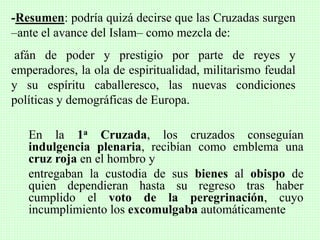 En la 1a Cruzada, los cruzados conseguían
indulgencia plenaria, recibían como emblema una
cruz roja en el hombro y
entregaban la custodia de sus bienes al obispo de
quien dependieran hasta su regreso tras haber
cumplido el voto de la peregrinación, cuyo
incumplimiento los excomulgaba automáticamente
-Resumen: podría quizá decirse que las Cruzadas surgen
–ante el avance del Islam– como mezcla de:
afán de poder y prestigio por parte de reyes y
emperadores, la ola de espiritualidad, militarismo feudal
y su espíritu caballeresco, las nuevas condiciones
políticas y demográficas de Europa.
 