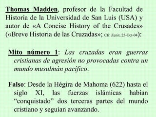 Mito número 1: Las cruzadas eran guerras
cristianas de agresión no provocadas contra un
mundo musulmán pacífico.
Falso: Desde la Hégira de Mahoma (622) hasta el
siglo XI, las fuerzas islámicas habían
“conquistado” dos terceras partes del mundo
cristiano y seguían avanzando.
Thomas Madden, profesor de la Facultad de
Historia de la Universidad de San Luis (USA) y
autor de «A Concise History of the Crusades»
(«Breve Historia de las Cruzadas»; Cfr. Zenit, 25-Oct-04):
 