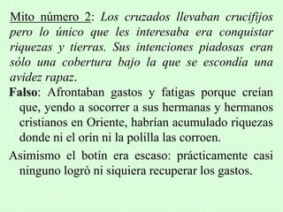 Falso: Afrontaban gastos y fatigas porque creían
que, yendo a socorrer a sus hermanas y hermanos
cristianos en Oriente, habrían acumulado riquezas
donde ni el orín ni la polilla las corroen.
Asimismo el botín era escaso: prácticamente casi
ninguno logró ni siquiera recuperar los gastos.
Mito número 2: Los cruzados llevaban crucifijos
pero lo único que les interesaba era conquistar
riquezas y tierras. Sus intenciones piadosas eran
sólo una cobertura bajo la que se escondía una
avidez rapaz.
 
