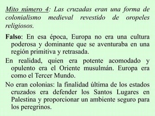 Falso: En esa época, Europa no era una cultura
poderosa y dominante que se aventuraba en una
región primitiva y retrasada.
En realidad, quien era potente acomodado y
opulento era el Oriente musulmán. Europa era
como el Tercer Mundo.
No eran colonias: la finalidad última de los estados
cruzados era defender los Santos Lugares en
Palestina y proporcionar un ambiente seguro para
los peregrinos.
Mito número 4: Las cruzadas eran una forma de
colonialismo medieval revestido de oropeles
religiosos.
 