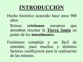 INTRODUCCIÓN
Hecho histórico acaecido hace unos 900
años:
Reinos cristianos europeos que
deseaban rescatar la Tierra Santa en
poder de los musulmanes.
Fenómeno complejo y no fácil de
entender, pues muchos y distintos
factores confluyeron para la realización
de las mismas.
 