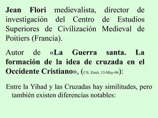 Entre la Yihad y las Cruzadas hay similitudes, pero
también existen diferencias notables:
Jean Flori medievalista, director de
investigación del Centro de Estudios
Superiores de Civilización Medieval de
Poitiers (Francia).
Autor de «La Guerra santa. La
formación de la idea de cruzada en el
Occidente Cristiano», (Cfr. Zenit, 13-May-04):
 