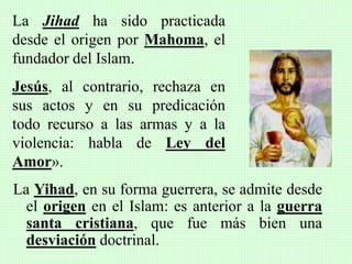 La Yihad, en su forma guerrera, se admite desde
el origen en el Islam: es anterior a la guerra
santa cristiana, que fue más bien una
desviación doctrinal.
La Jihad ha sido practicada
desde el origen por Mahoma, el
fundador del Islam.
Jesús, al contrario, rechaza en
sus actos y en su predicación
todo recurso a las armas y a la
violencia: habla de Ley del
Amor».
 