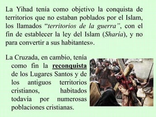 La Cruzada, en cambio, tenía
como fin la reconquista
de los Lugares Santos y de
los antiguos territorios
cristianos, habitados
todavía por numerosas
poblaciones cristianas.
La Yihad tenía como objetivo la conquista de
territorios que no estaban poblados por el Islam,
los llamados “territorios de la guerra”, con el
fin de establecer la ley del Islam (Sharía), y no
para convertir a sus habitantes».
 