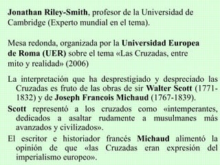 La interpretación que ha desprestigiado y despreciado las
Cruzadas es fruto de las obras de sir Walter Scott (1771-
1832) y de Joseph Francois Michaud (1767-1839).
Scott representó a los cruzados como «intemperantes,
dedicados a asaltar rudamente a musulmanes más
avanzados y civilizados».
El escritor e historiador francés Michaud alimentó la
opinión de que «las Cruzadas eran expresión del
imperialismo europeo».
Jonathan Riley-Smith, profesor de la Universidad de
Cambridge (Experto mundial en el tema).
Mesa redonda, organizada por la Universidad Europea
de Roma (UER) sobre el tema «Las Cruzadas, entre
mito y realidad» (2006)
 