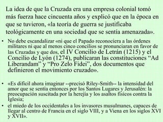 • No debe escandalizar «ni que el Papado reconociera a las órdenes
militares ni que al menos cinco concilios se pronunciaran en favor de
las Cruzadas y que dos, el IV Concilio de Letrán (1215) y el
Concilio de Lyón (1274), publicaran las constituciones “Ad
Liberandam” y “Pro Zelo Fidei”, dos documentos que
definieron el movimiento cruzado».
• «Es difícil ahora imaginar --precisó Riley-Smith-- la intensidad del
amor que se sentía entonces por los Santos Lugares y Jerusalén: la
preocupación suscitada por la herejía y los asaltos físicos contra la
Iglesia;
• el miedo de los occidentales a los invasores musulmanes, capaces de
llegar al centro de Francia en el siglo VIII, y a Viena en los siglos XVI
y XVII».
La idea de que la Cruzada era una empresa colonial tomó
más fuerza hace cincuenta años y explicó que en la época en
que se tuvieron, «la teoría de guerra se justificaba
teológicamente en una sociedad que se sentía amenazada».
 