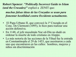 muchas falsas ideas de las Cruzadas se usan para
fomentar hostilidad contra Occidente actualmente.
• El Papa Urbano II, que convocó la 1ª Cruzada en el
Conc. De Clermont (1095), lo hizo para realizar una
acción defensiva.
• En 1148, el jefe musulmán Nur ed-Din no dudó en
ordenar la muerte de todo cristiano en Aleppo.
• La más notoria de las acciones de la Yihad fue la entrada
en Constantinopla el 29 de 1453, que asesinaron a cada
uno que encontraron en las calles: hombres, mujeres y
niños sin discriminación
Robert Spencer: "Politically Incorrect Guide to Islam
(and the Crusades)" explicó a ZENIT que:
 