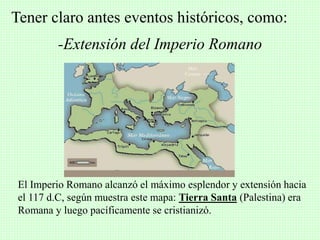-Extensión del Imperio Romano
Tener claro antes eventos históricos, como:
El Imperio Romano alcanzó el máximo esplendor y extensión hacia
el 117 d.C, según muestra este mapa: Tierra Santa (Palestina) era
Romana y luego pacíficamente se cristianizó.
 