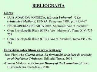 Libros:
• LUIS ADAO DA FONSECA, Historia Universal, V: La
cristiandad Medieval, EUNSA, Pamplona 1984, pp. 453-467.
• ENCILOPEDIA ENCARTA 2005, Microsoft, Voz “Cruzadas”
• Gran Enciclopedia Rialp (GER), Voz “Mahoma”, Tomo XIV: 757-
759
• Gran Enciclopedia Rialp (GER), Voz “Cruzadas”, Tomo VI: 778-
784
Entrevistas sobre libros en www.zenit.org:
-Jean Flori, «La Guerra santa. La formación de la idea de cruzada
en el Occidente Cristiano», Editorial Trotta, 2004
-Thomas Madden, « A Concise History of the Crusades» («Breve
Historia de las Cruzadas»), 2004
BIBLIOGRAFÍA
 