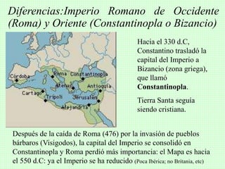 Diferencias:Imperio Romano de Occidente
(Roma) y Oriente (Constantinopla o Bizancio)
Después de la caída de Roma (476) por la invasión de pueblos
bárbaros (Visigodos), la capital del Imperio se consolidó en
Constantinopla y Roma perdió más importancia: el Mapa es hacia
el 550 d.C: ya el Imperio se ha reducido (Poca Ibérica; no Britania, etc)
Hacia el 330 d.C,
Constantino trasladó la
capital del Imperio a
Bizancio (zona griega),
que llamó
Constantinopla.
Tierra Santa seguía
siendo cristiana.
 