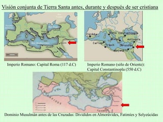 Visión conjunta de Tierra Santa antes, durante y después de ser cristiana
Imperio Romano: Capital Roma (117 d.C) Imperio Romano (sólo de Oriente):
Capital Constantinopla (550 d.C)
Dominio Musulmán antes de las Cruzadas: Divididos en Almorávides, Fatimíes y Selyeúcidas
 