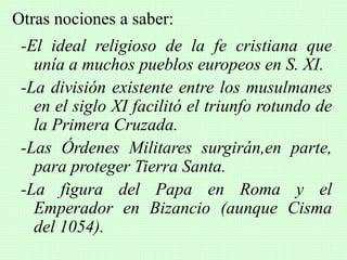 -El ideal religioso de la fe cristiana que
unía a muchos pueblos europeos en S. XI.
-La división existente entre los musulmanes
en el siglo XI facilitó el triunfo rotundo de
la Primera Cruzada.
-Las Órdenes Militares surgirán,en parte,
para proteger Tierra Santa.
-La figura del Papa en Roma y el
Emperador en Bizancio (aunque Cisma
del 1054).
Otras nociones a saber:
 